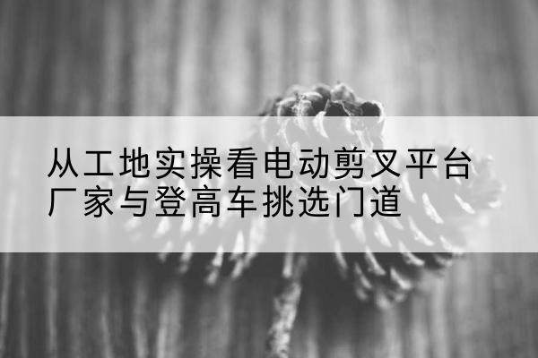 嘉陵电动剪叉升降平台厂家-从工地实操看电动剪叉平台厂家与登高车挑选门道