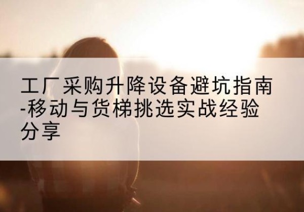 嘉陵移动式升降机怎么选-工厂采购升降设备避坑指南-移动与货梯挑选实战经验分享