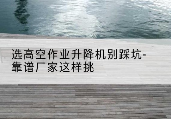 嘉陵剪叉式升降机厂家-选高空作业升降机别踩坑-靠谱厂家这样挑