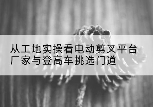 嘉陵电动剪叉升降平台厂家-从工地实操看电动剪叉平台厂家与登高车挑选门道